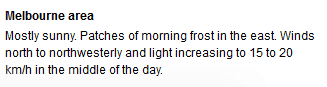 Header: Melbourne area. Body text: Mostly sunny. Patches of morning frost in the east. Winds north to northwesterly and light increasing to 15 to 20 km/h in middle of the day.